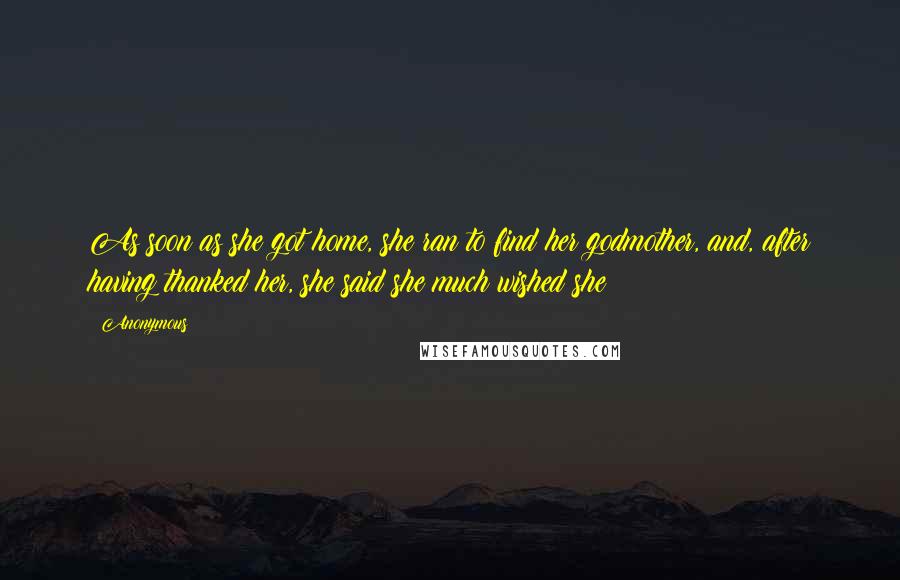 Anonymous Quotes: As soon as she got home, she ran to find her godmother, and, after having thanked her, she said she much wished she