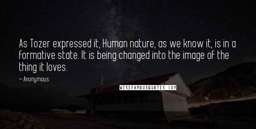 Anonymous Quotes: As Tozer expressed it, Human nature, as we know it, is in a formative state. It is being changed into the image of the thing it loves.