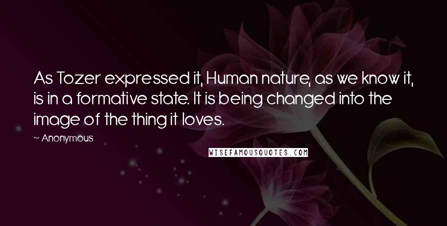 Anonymous Quotes: As Tozer expressed it, Human nature, as we know it, is in a formative state. It is being changed into the image of the thing it loves.