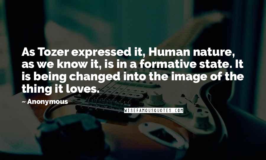 Anonymous Quotes: As Tozer expressed it, Human nature, as we know it, is in a formative state. It is being changed into the image of the thing it loves.