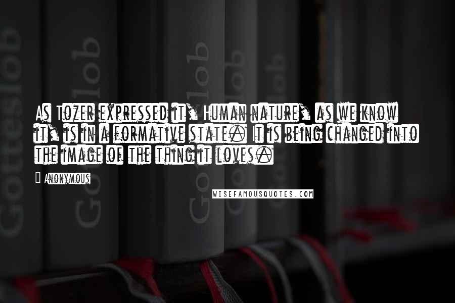 Anonymous Quotes: As Tozer expressed it, Human nature, as we know it, is in a formative state. It is being changed into the image of the thing it loves.