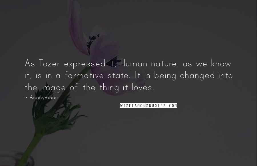 Anonymous Quotes: As Tozer expressed it, Human nature, as we know it, is in a formative state. It is being changed into the image of the thing it loves.