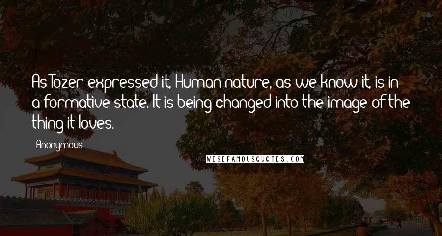 Anonymous Quotes: As Tozer expressed it, Human nature, as we know it, is in a formative state. It is being changed into the image of the thing it loves.