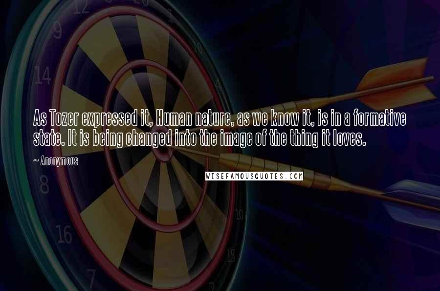 Anonymous Quotes: As Tozer expressed it, Human nature, as we know it, is in a formative state. It is being changed into the image of the thing it loves.