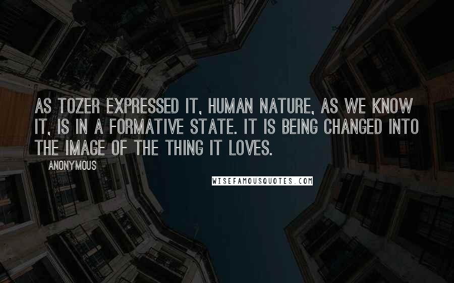 Anonymous Quotes: As Tozer expressed it, Human nature, as we know it, is in a formative state. It is being changed into the image of the thing it loves.