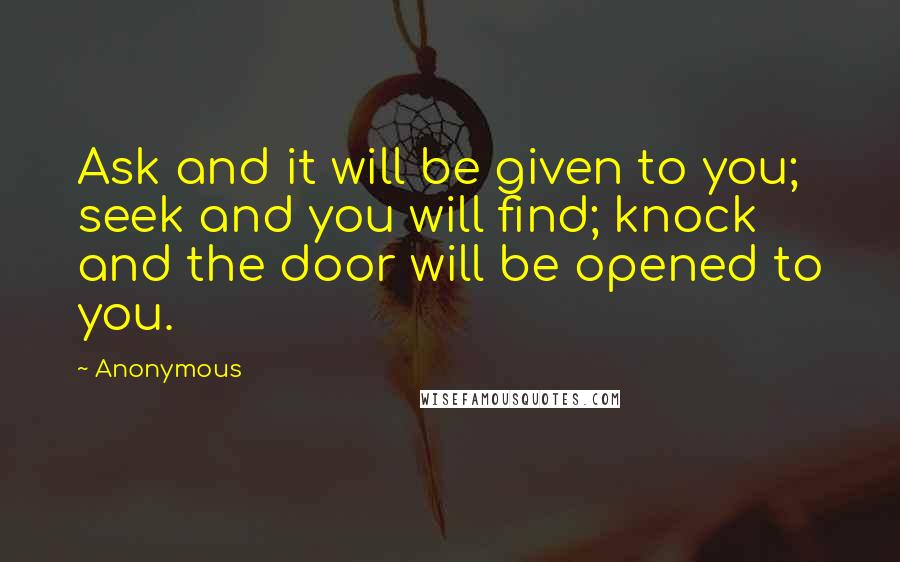 Anonymous Quotes: Ask and it will be given to you; seek and you will find; knock and the door will be opened to you.