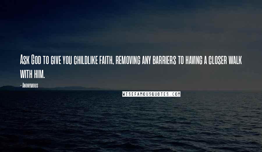 Anonymous Quotes: Ask God to give you childlike faith, removing any barriers to having a closer walk with him.