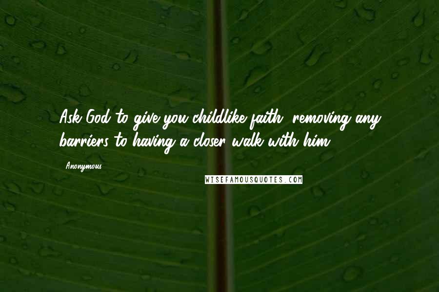 Anonymous Quotes: Ask God to give you childlike faith, removing any barriers to having a closer walk with him.