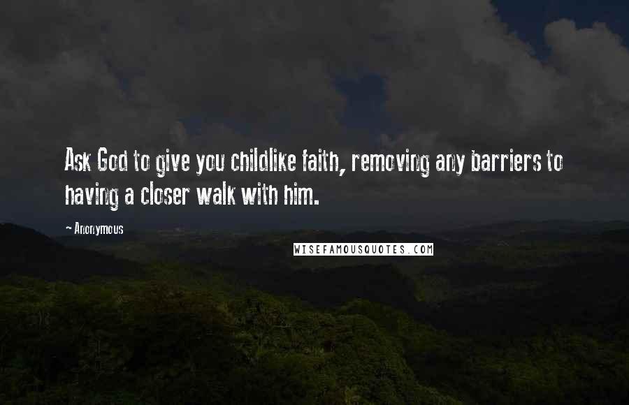 Anonymous Quotes: Ask God to give you childlike faith, removing any barriers to having a closer walk with him.