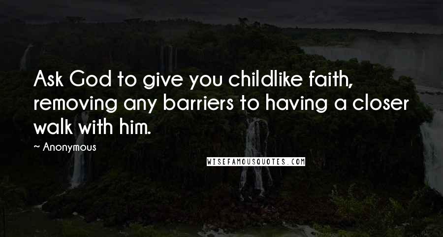 Anonymous Quotes: Ask God to give you childlike faith, removing any barriers to having a closer walk with him.