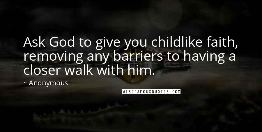 Anonymous Quotes: Ask God to give you childlike faith, removing any barriers to having a closer walk with him.