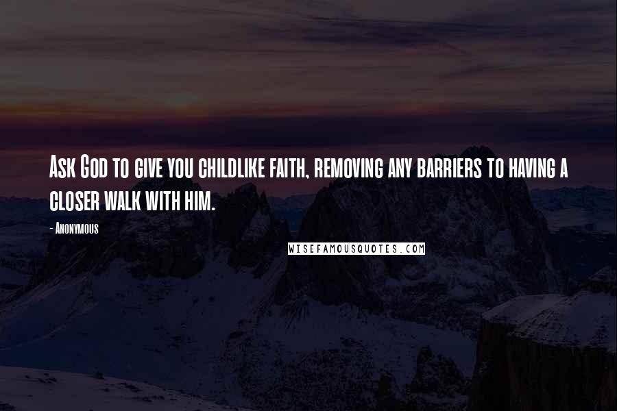 Anonymous Quotes: Ask God to give you childlike faith, removing any barriers to having a closer walk with him.