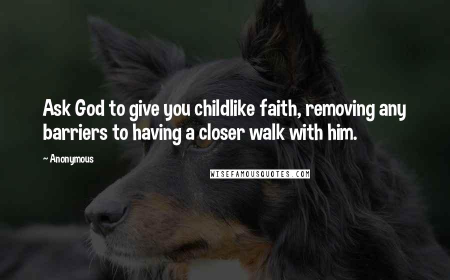 Anonymous Quotes: Ask God to give you childlike faith, removing any barriers to having a closer walk with him.