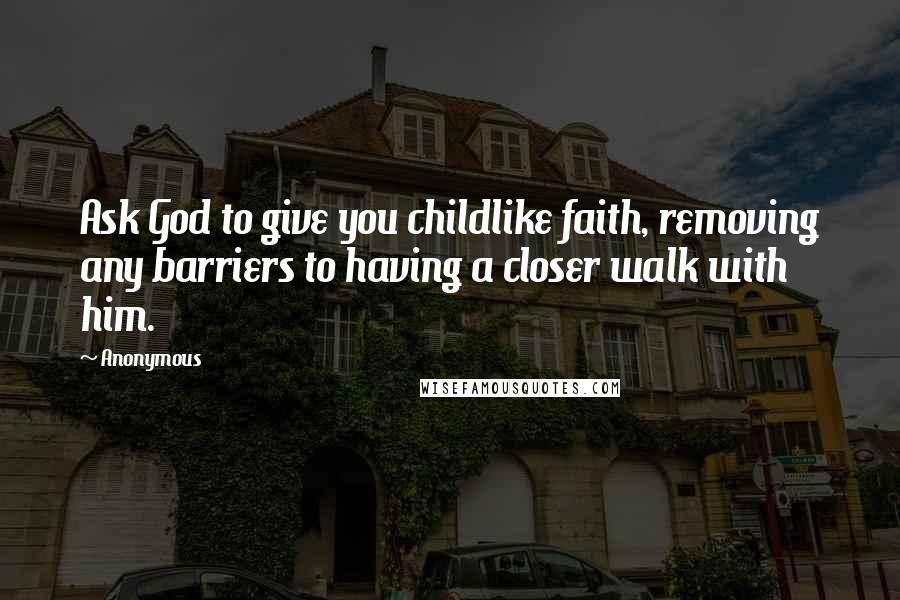 Anonymous Quotes: Ask God to give you childlike faith, removing any barriers to having a closer walk with him.