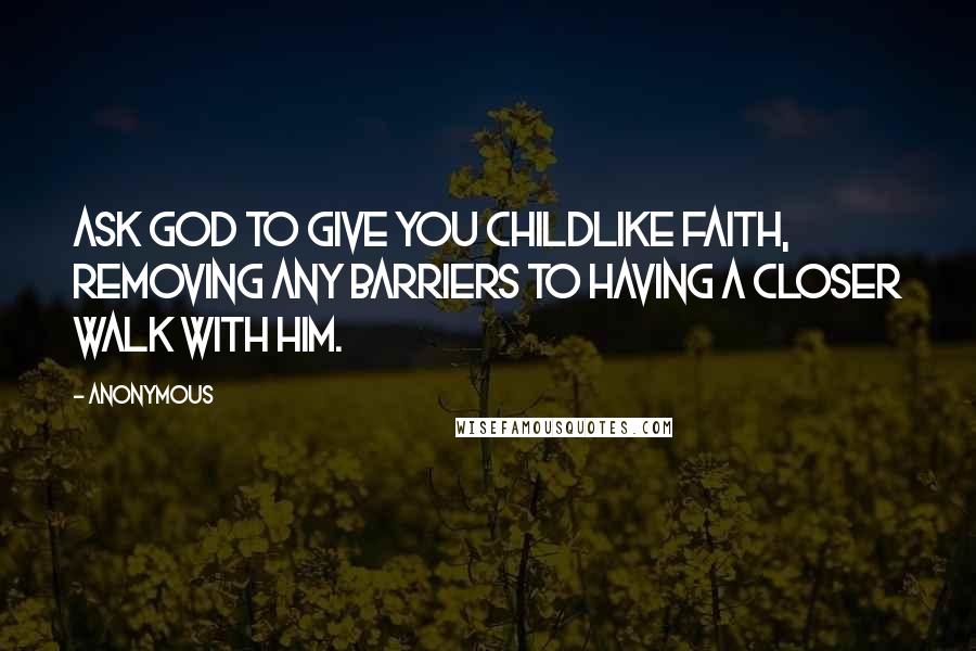 Anonymous Quotes: Ask God to give you childlike faith, removing any barriers to having a closer walk with him.