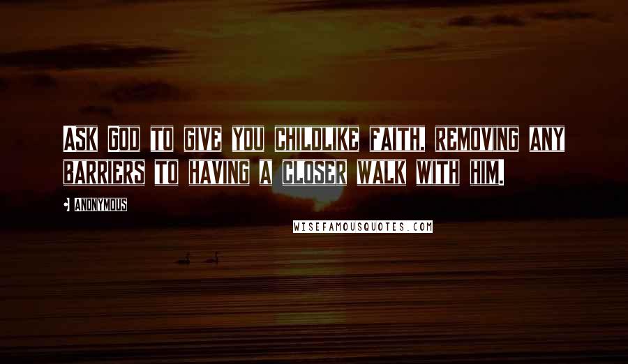 Anonymous Quotes: Ask God to give you childlike faith, removing any barriers to having a closer walk with him.