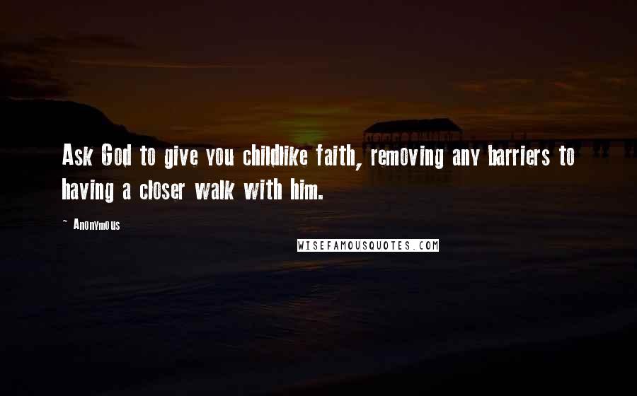 Anonymous Quotes: Ask God to give you childlike faith, removing any barriers to having a closer walk with him.