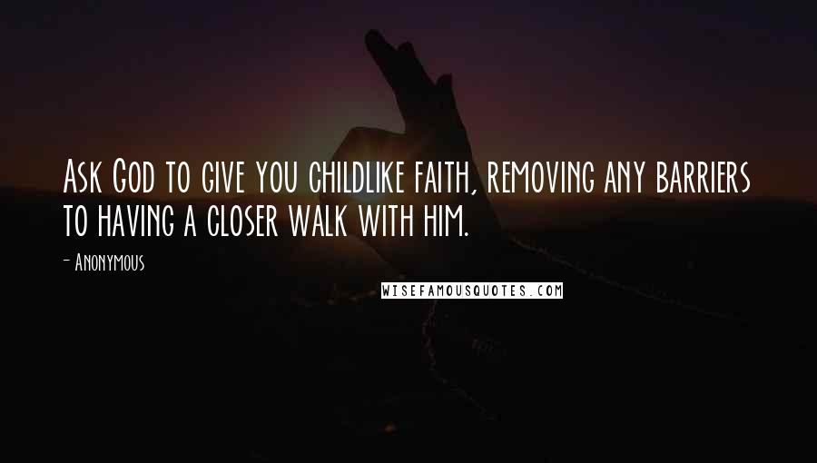 Anonymous Quotes: Ask God to give you childlike faith, removing any barriers to having a closer walk with him.