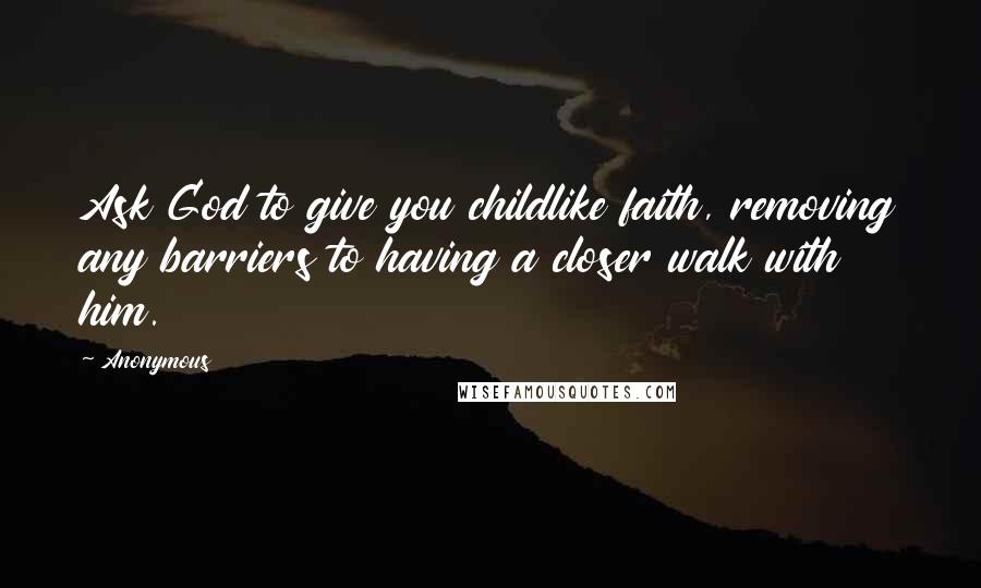 Anonymous Quotes: Ask God to give you childlike faith, removing any barriers to having a closer walk with him.