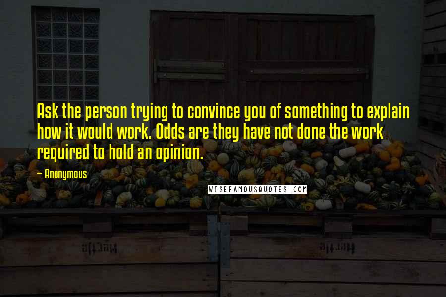 Anonymous Quotes: Ask the person trying to convince you of something to explain how it would work. Odds are they have not done the work required to hold an opinion.