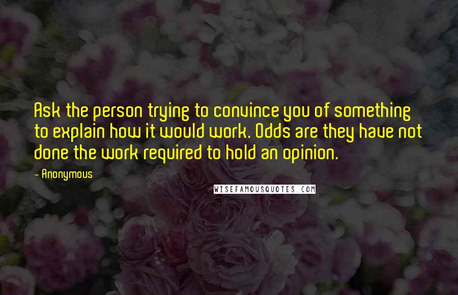 Anonymous Quotes: Ask the person trying to convince you of something to explain how it would work. Odds are they have not done the work required to hold an opinion.