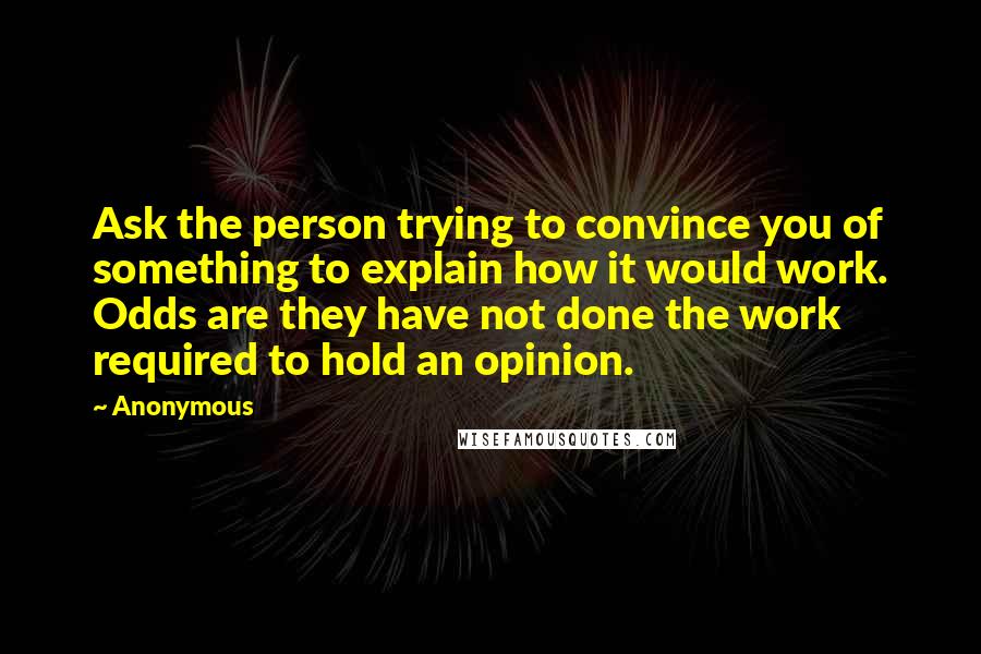 Anonymous Quotes: Ask the person trying to convince you of something to explain how it would work. Odds are they have not done the work required to hold an opinion.