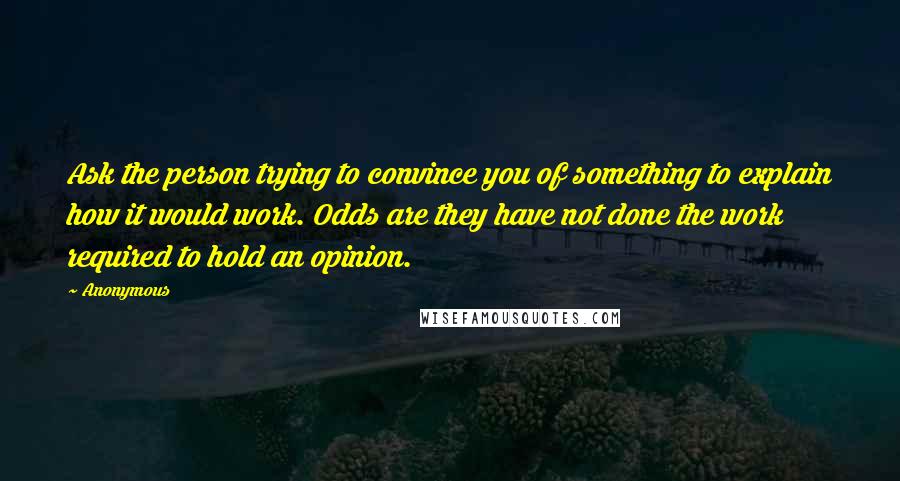 Anonymous Quotes: Ask the person trying to convince you of something to explain how it would work. Odds are they have not done the work required to hold an opinion.