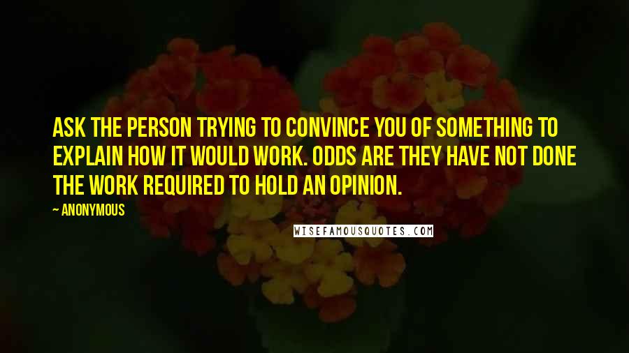 Anonymous Quotes: Ask the person trying to convince you of something to explain how it would work. Odds are they have not done the work required to hold an opinion.