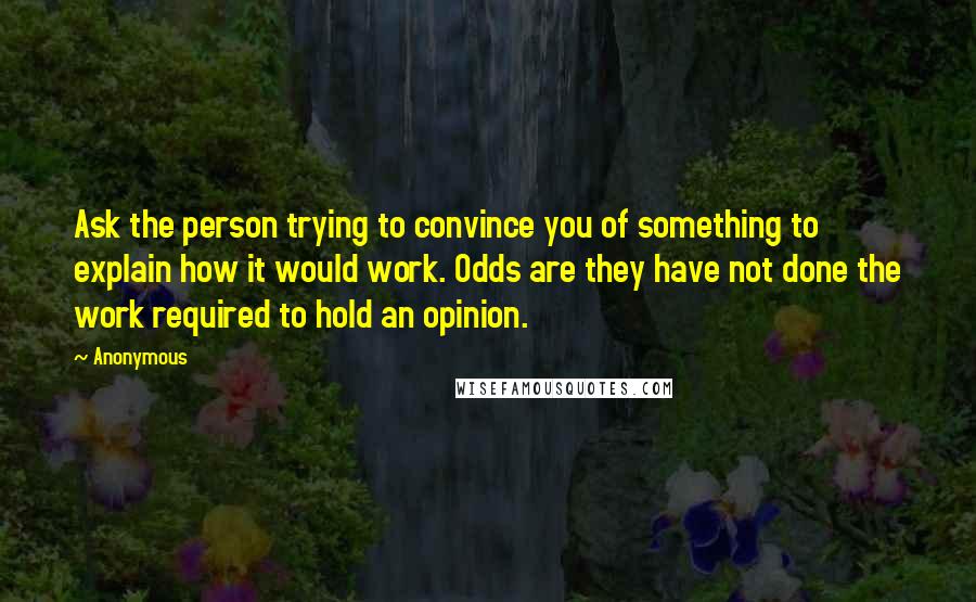 Anonymous Quotes: Ask the person trying to convince you of something to explain how it would work. Odds are they have not done the work required to hold an opinion.