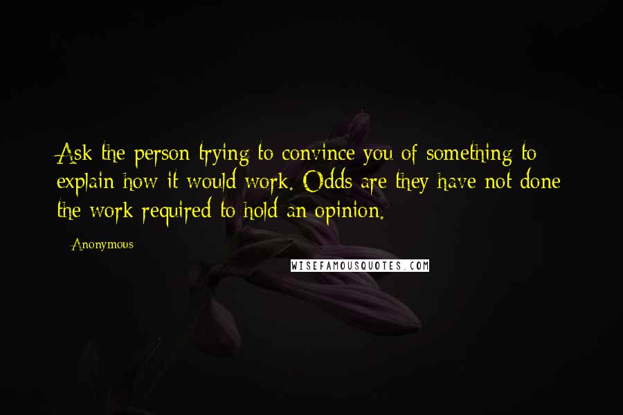 Anonymous Quotes: Ask the person trying to convince you of something to explain how it would work. Odds are they have not done the work required to hold an opinion.