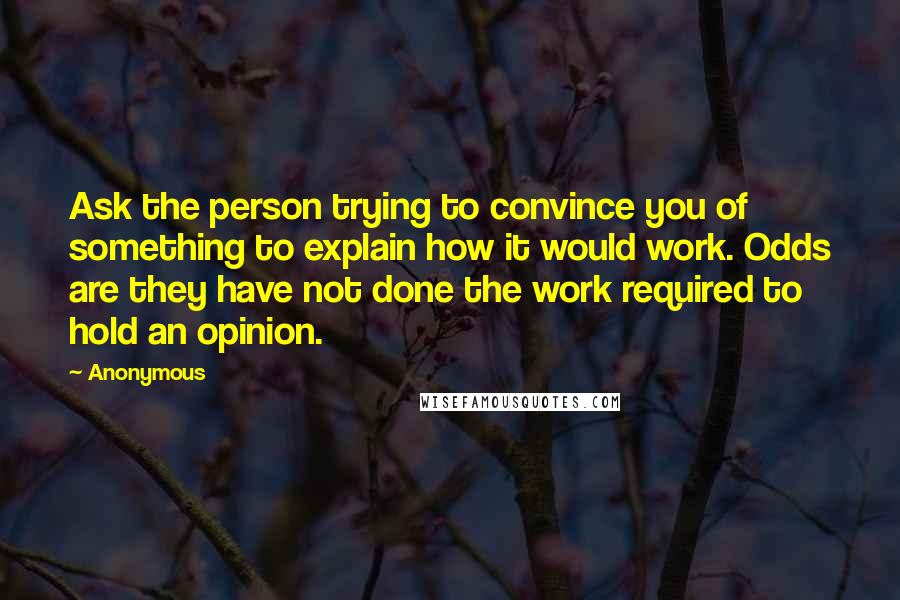 Anonymous Quotes: Ask the person trying to convince you of something to explain how it would work. Odds are they have not done the work required to hold an opinion.