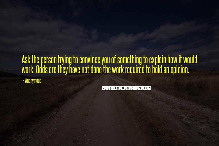 Anonymous Quotes: Ask the person trying to convince you of something to explain how it would work. Odds are they have not done the work required to hold an opinion.