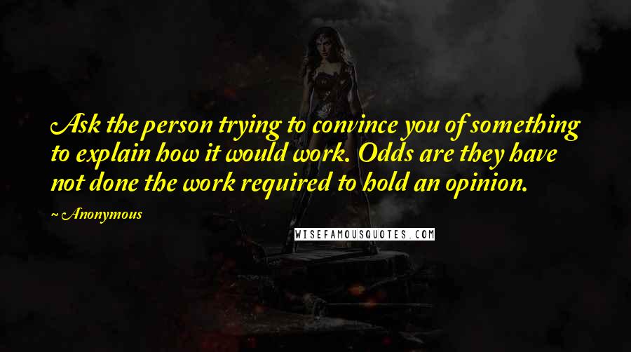 Anonymous Quotes: Ask the person trying to convince you of something to explain how it would work. Odds are they have not done the work required to hold an opinion.