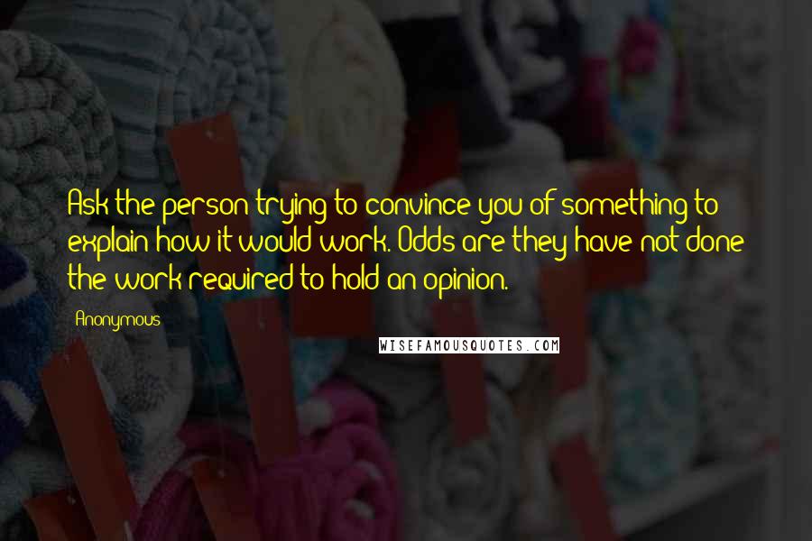 Anonymous Quotes: Ask the person trying to convince you of something to explain how it would work. Odds are they have not done the work required to hold an opinion.