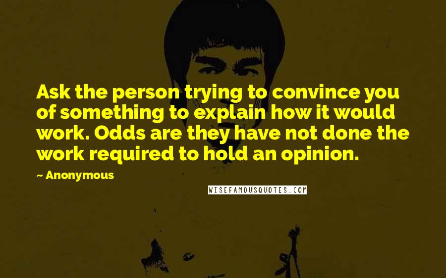 Anonymous Quotes: Ask the person trying to convince you of something to explain how it would work. Odds are they have not done the work required to hold an opinion.
