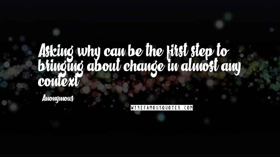 Anonymous Quotes: Asking why can be the first step to bringing about change in almost any context.