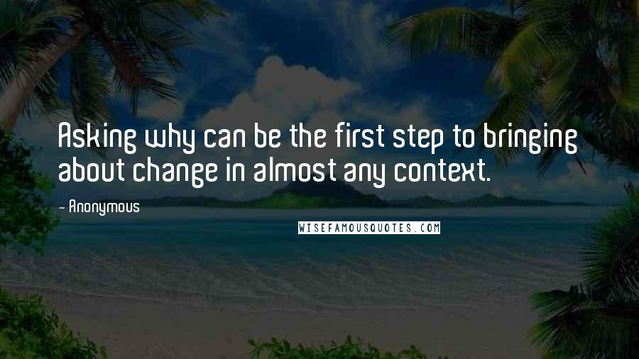 Anonymous Quotes: Asking why can be the first step to bringing about change in almost any context.