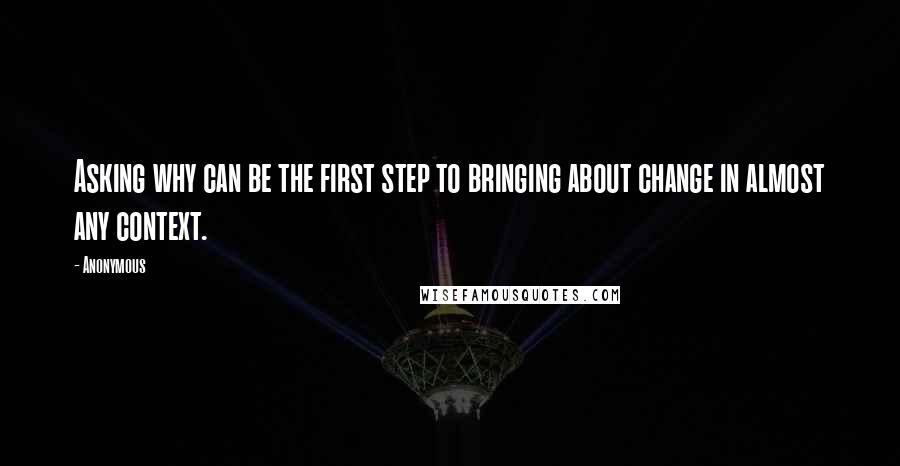 Anonymous Quotes: Asking why can be the first step to bringing about change in almost any context.