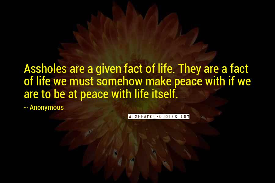 Anonymous Quotes: Assholes are a given fact of life. They are a fact of life we must somehow make peace with if we are to be at peace with life itself.