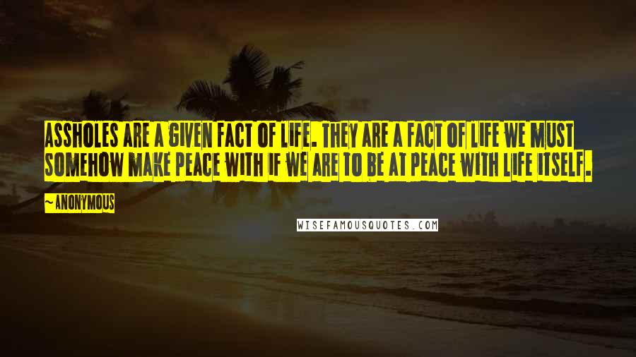 Anonymous Quotes: Assholes are a given fact of life. They are a fact of life we must somehow make peace with if we are to be at peace with life itself.