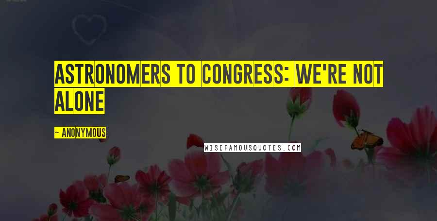 Anonymous Quotes: ASTRONOMERS TO CONGRESS: WE'RE NOT ALONE