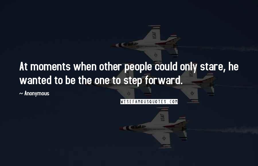 Anonymous Quotes: At moments when other people could only stare, he wanted to be the one to step forward.