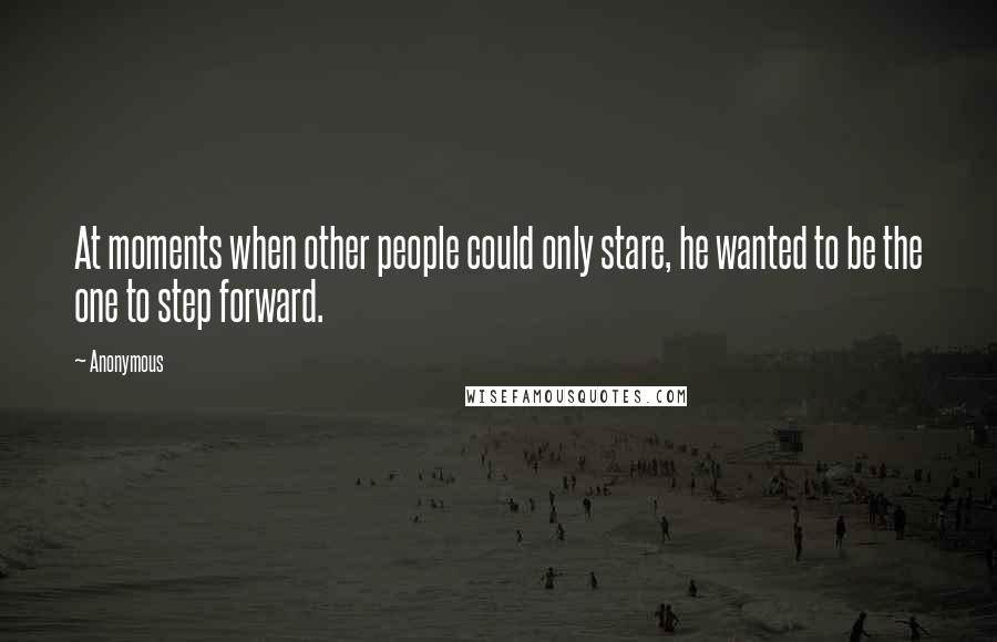 Anonymous Quotes: At moments when other people could only stare, he wanted to be the one to step forward.