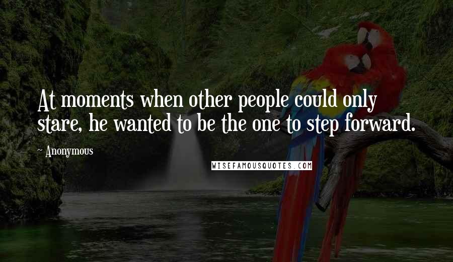 Anonymous Quotes: At moments when other people could only stare, he wanted to be the one to step forward.