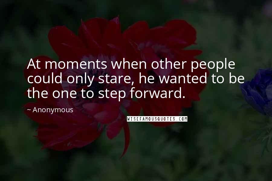 Anonymous Quotes: At moments when other people could only stare, he wanted to be the one to step forward.