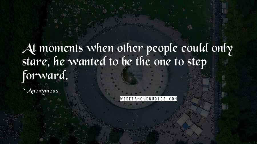 Anonymous Quotes: At moments when other people could only stare, he wanted to be the one to step forward.