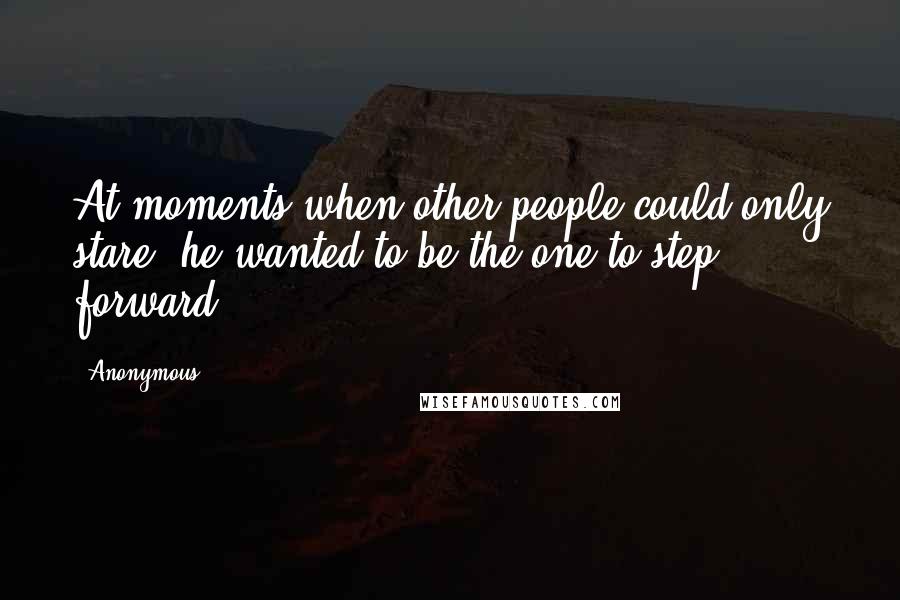 Anonymous Quotes: At moments when other people could only stare, he wanted to be the one to step forward.