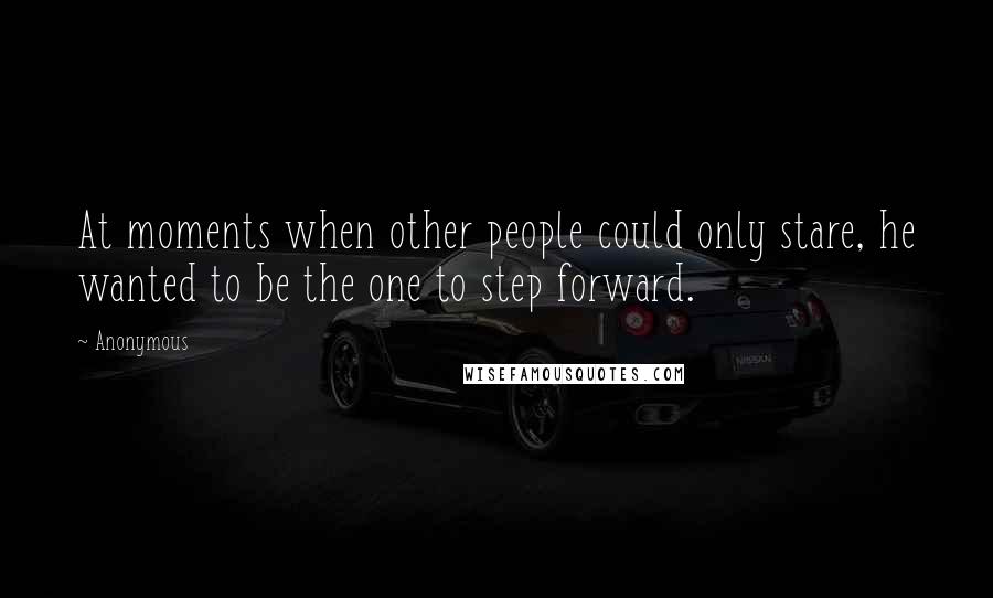 Anonymous Quotes: At moments when other people could only stare, he wanted to be the one to step forward.