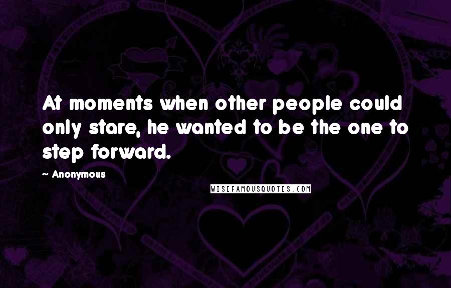 Anonymous Quotes: At moments when other people could only stare, he wanted to be the one to step forward.