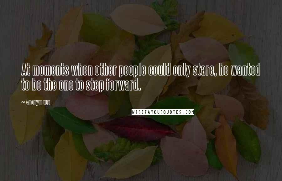 Anonymous Quotes: At moments when other people could only stare, he wanted to be the one to step forward.